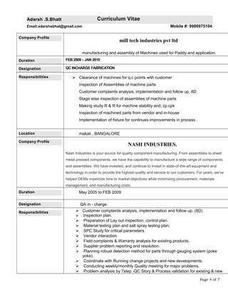 Adarsh .S.Bhatt Curriculum Vitae
Email:adarshsbhat@gmail.com Mobile #: 9986975104
Company Profile
mill tech industries pvt ltd
manufacturing and assembly of Machines used for Paddy and application
Duration FEB 2009 – JAN 2010
Designation QC INCHARGE FABRICATION
Responsibilities  Clearance of machines for q.c points with customer
Inspection of Assemblies of machine parts
Customer complaints analysis, implementation and follow up. 8D
Stage wise inspection of assemblies of machine parts
Making study R & R for machine stability and, cp cpk
Inspection of machined parts from vendor and in-house
Implementation of fixture for continues improvements in process .
Location makali , BANGALORE
Company Profile
NASH INDUSTRIES.
Nash Industries is your source for quality component manufacturing. From assemblies to sheet
metal pressed components, we have the capability to manufacture a wide range of components
and assemblies. We have invested, and continue to invest in state-of-the-art equipment and
technology in order to provide the highest quality and service to our customers. For years, we've
helped OEMs maximize time to market objectives while minimizing procurement, materials
management, and manufacturing costs.
Duration May 2005 to FEB 2009
Designation QA in - charge.
Responsibilities  Customer complaints analysis, implementation and follow up. (8D)
 Inspection plan.
 Preparation of Lay out inspection, control plan.
 Material testing plan and salt spray testing plan.
 SPC Study for critical parameters.
 Vendor interaction.
 Field complaints & Warranty analysis for existing products.
 Supplier problem reporting and resolution.
 Planning robust detection method for parts through gauging system (poke
yoke).
 Coordinate with Running change projects and new developments.
 Conducting weekly/monthly Quality meeting for major problems.
 Problem analysis by 7step -QC Story & Process validation for existing & new
Page 4 of 7
 