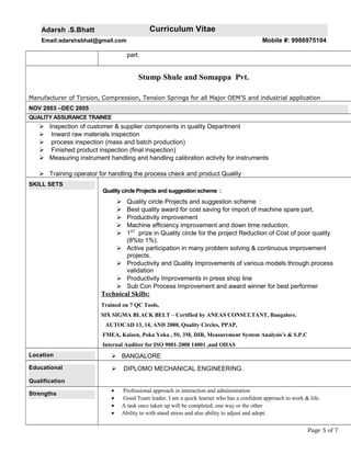 Adarsh .S.Bhatt Curriculum Vitae
Email:adarshsbhat@gmail.com Mobile #: 9986975104
part.
Stump Shule and Somappa Pvt.
Manufacturer of Torsion, Compression, Tension Springs for all Major OEM’S and industrial application
NOV 2003 –DEC 2005
QUALITY ASSURANCE TRAINEE
 Inspection of customer & supplier components in quality Department
 Inward raw materials inspection
 process inspection (mass and batch production)
 Finished product inspection (final inspection)
 Measuring instrument handling and handling calibration activity for instruments
 Training operator for handling the process check and product Quality
SKILL SETS
Quality circle Projects and suggestion scheme :
 Quality circle Projects and suggestion scheme :
 Best quality award for cost saving for import of machine spare part.
 Productivity improvement
 Machine efficiency improvement and down time reduction.
 1ST
prize in Quality circle for the project Reduction of Cost of poor quality
(8%to 1%).
 Active participation in many problem solving & continuous improvement
projects.
 Productivity and Quality Improvements of various models through process
validation
 Productivity Improvements in press shop line
 Sub Con Process Improvement and award winner for best performer
Technical Skills:
Trained on 7 QC Tools,
SIX SIGMA BLACK BELT – Certified by ANEAS CONSULTANT, Bangalore.
AUTOCAD 13, 14, AND 2000, Quality Circles, PPAP,
FMEA, Kaizen, Poka Yoka , 5S, 3M, DIR, Measurement System Analysis’s & S.P.C
Internal Auditor for ISO 9001-2008 14001 ,and OHAS
Location  BANGALORE
Educational
Qualification
 DIPLOMO MECHANICAL ENGINEERING.
Strengths
• Professional approach in interaction and administration
• Good Team leader. I am a quick learner who has a confident approach to work & life.
• A task once taken up will be completed, one way or the other
• Ability to with stand stress and also ability to adjust and adopt.
Page 5 of 7
 