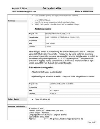 Adarsh .S.Bhatt Curriculum Vitae
Email:adarshsbhat@gmail.com Mobile #: 9986975104
• Good leadership qualities and highly self-motivated and confident.
Hobbies
• Level CRICKET Zonal.
• Stood first in several competitions in both school and college.
• Widely Participated in cultural activities both in school and colleges
Academic projects:
Project Title “HYDRO PNEUMATIC CLEANER
Organization SM.P. COLLEGE OF TECHNICAL EDUCATION
Project size 1
Role Team Member
Duration 1 month
Brief: Project aimed at to removing the dirty Particles and Dust of Vehicles
using both Hydro and Pneumatic Pressures. By using water as a primary
source and pneumatic pressure as secondary source. Initially water is boiled in
the vessel using heating element up to 100dig centigrade. Then pneumatic
pressure is applied from a compressor to a vessel to impinge water at high
speed about 600 rpm through convergent nozzle.
Improvements suggested:
Attachment of water level indicator.
By covering the asbestos sheet to keep the boiler temperature constant.
Project Title COCONUT TEARING MACHINE
Project size 1
Role SELF MADE
Duration 3DAY’S
Salary Details  7 LACKS/ ANNUM
Personal Information
ADARSHA S BHATT
Father’s Name : SATHYANARAYANA BHATT
Mother tongue : Kannada
Languages Known : Kannada , English & Hindi
Date of Birth: 21.02.1982
Address: #114 , 4th g cross , kasthuri nagar Bangalore-43
Page 6 of 7
 