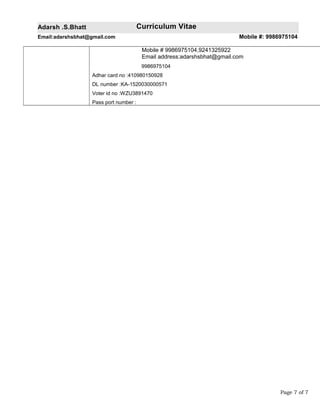 Adarsh .S.Bhatt Curriculum Vitae
Email:adarshsbhat@gmail.com Mobile #: 9986975104
Mobile # 9986975104,9241325922
Email address:adarshsbhat@gmail.com
9986975104
Adhar card no :410980150928
DL number :KA-1520030000571
Voter id no :WZU3891470
Pass port number :
Page 7 of 7
 