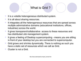 What is Grid ? It is a volatile heterogeneous distributed system. It is all about sharing resources. It integrates all the heterogeneous resources that are spread across multiple administrative domains (educational institutions, offices, industries) across the world. It gives transparent/collaborative  access to these resources and has distributed Job management system. It gives a feeling of Desktop supercomputing - means you are sitting in front of your desktop but you are connected to supercomputer. Grid grows and shrinks dynamically. There is nothing as such you have a static set of resources which we call as Grid.  Cluster is not a Grid. 