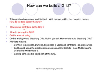 How can we build a Grid?  This question has answers within itself . With respect to Grid this question means:  How do we take part in the Grid?  Or How do we contribute to the Grid ? Or How to we use the Grid? Grid is a social being. Grid is analogous to Electricity Grid. Now if you ask How do we build Electricity Grid?  Answers may be Connect to an existing Grid and use it (as a user) and contribute (as a resource). Build a grid using the existing resources using Grid toolkits , Core Middleware's, User Level Middleware's. Getting connected is being part of the Grid. 