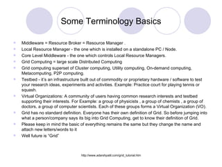 Some Terminology Basics Middleware = Resource Broker = Resource Manager . Local Resource Manager - the one which is installed on a standalone PC / Node. Core Level Middleware - the one which controls Local Resource Managers. Grid Computing = large scale Distributed Computing Grid computing superset of Cluster computing, Utility computing, On-demand computing, Metacomputing, P2P computing. Testbed - it’s an infrastructure built out of commodity or proprietary hardware / software to test  your research ideas, experiments and activities. Example: Practice court for playing tennis or squash. Virtual Organizations: A community of users having common research interests and testbed supporting their interests. For Example: a group of physicists , a group of chemists , a group of doctors, a group of computer scientists. Each of these groups forms a Virtual Organization (VO). Grid has no standard definition. Everyone has their own definition of Grid. So before jumping into what a person/company says its big into Grid Computing, get to know their definition of Grid. Please keep in mind the basic of everything remains the same but they change the name and attach new letters/words to it Well future is “Grid”  