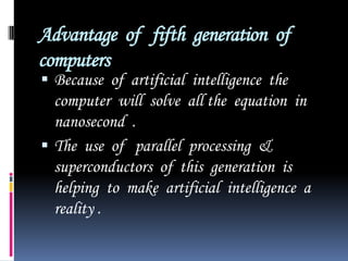Advantage  of   fifth  generation  of  computers  Because  of  artificial  intelligence  the  computer  will  solve  all the  equation  in  nanosecond  .The  use  of   parallel  processing  &  superconductors  of  this  generation  is  helping  to  make  artificial  intelligence  a  reality .