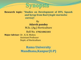 Research topic: “Studies on Development of RTS, Squash
and Syrup from Bael (Aegle marmelos
correa)”.
By
Adarsh pandey
M.Sc. (Ag.) Horticulture
Roll No. 17021002103
Major Advisor- Dr . K. K. Mishra
Assistant Professor
Deptt. of Horticulture
Rama University
Mandhana,Kanpur(U.P)
 