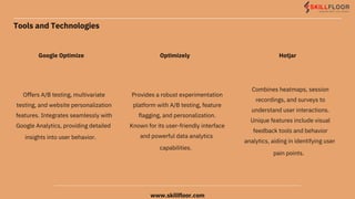 Tools and Technologies
Google Optimize
Oﬀers A/B testing, multivariate
testing, and website personalization
features. Integrates seamlessly with
Google Analytics, providing detailed
insights into user behavior.
Optimizely
Provides a robust experimentation
platform with A/B testing, feature
ﬂagging, and personalization.
Known for its user-friendly interface
and powerful data analytics
capabilities.
Hotjar
Combines heatmaps, session
recordings, and surveys to
understand user interactions.
Unique features include visual
feedback tools and behavior
analytics, aiding in identifying user
pain points.
www.skillfloor.com
 