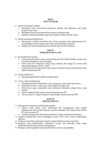 BAB V
MUSYAWARAH
5.1 MUSYAWARAH WARGA
a. Merupakan hasil musyawarah yang patut dipatuhi dan dijalankan oleh setiap
pengurus dan warga
b. Merupakan forum musyawarah untuk mencari mufakat warga
c. Diadakan setiap ada masalah yang membutuhkan mufakat seluruh warga.
5.2 MUSYAWARAH PENGURUS
a. Musyawarah meliputi koordinasi dan evaluasi program kerja kepengurusan RT,
yang dilakukan secara berkala pada waktu yang ditentukan pengurus.
b. Pengurus RT akan mengadakan musyawarah yang bersifat mendesak
BAB VI
PEMILIHAN KETUA RT
6.1 KUALIFIKASI CALON
a. Calon ketua RT adalah warga yang bersikap jujur dan ramah terhadap sesama serta
memiliki kepedulian sosial yang tinggi.
b. Calon ketua RT diharuskan warga yang menetap dan tinggal di rumah milik
sekurang-kurangnya selama 1 tahun.
c. Calon ketua RT bisa dari mantan ketua lama (incomben) yang masih bersedia untuk
dipilih menjadi ketua RT
6.2 MASA JABATAN
a. Masa kepengurusan RT adalah 4 (empat) tahun
6.3 TATA CARA PEMILIHAN
a. Pemilihan ketua RT dilaksanakan secara langsung, umum, bebas dan rahasia.
b. Setiap KK memliki 1 (satu) suara yaitu Kepala keluarga/wakil
c. Calon ketua yang memperoleh suara terbanyak ditetapkan sebagai ketua yang
terpilih.
d. Ketua mempunyai hak untuk menyusun kepengurusan RT
e. Tata cara point a. Sampai dengan d. Juga mengacu penyesuaian dari RW.
BAB VII
KEPENGURUSAN
7.1 Kepengurusan yang baru mulai berjalan apabila :
a. Adanya serah terima secara adminitratif dari kepengurusan lama kepada
kepengurusan baru, berupa uang kas, laporan keuangan, data warga, berkas-berkas
RT dan inventaris RT.
b. Susunan kepengurusan dibuat paling lambat 2 minggu setelah hasil pemilihan.
7.2 Anggota kepengurusan harus bertanggung jawab secara moral untuk melaksanakan
tugasnya.
7.3 Pengurus yang tidak menjalankan tugasnya dapat diberikan teguran oleh ketua.
7.4 Pengurus yang melaksanakan manipulasi, korupsi dan bertindak buruk dapat
diberhentikan oleh ketua melalui rapat pengurus.
7.5 Pengurus wajib menghadiri rapat koordinasi dan evaluasi yang diadakan.
 