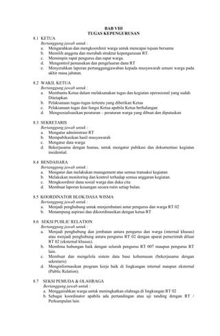 BAB VIII
TUGAS KEPENGURUSAN
8.1 KETUA
Bertanggung jawab untuk :
a. Mengarahkan dan mengkoordinir warga untuk mencapai tujuan bersama
b. Memilih anggota dan merubah struktur kepengurusan RT.
c. Memimpin rapat pengurus dan rapat warga.
d. Mengontrol pemasukan dan pengeluaran dana RT
e. Menyerahkan laporan pertanggungjawaban kepada musyawarah umum warga pada
akhir masa jabatan.
8.2 WAKIL KETUA
Bertanggung jawab untuk :
a. Membantu Ketua dalam melaksanakan tugas dan kegiatan operasional yang sudah
Ditetapkan
b. Pelaksanaan tugas-tugas tertentu yang diberikan Ketua
c. Pelaksanaan tugas dan fungsi Ketua apabila Ketua berhalangan
d. Mengsosialisasikan peraturan – peraturan warga yang dibuat dan diputuskan
8.3 SEKRETARIS
Bertanggung jawab untuk :
a. Mengatur administrasi RT
b. Mempubikasikan hasil musyawarah
c. Mengatur data warga
d. Bekerjasama dengan humas, untuk mengatur pubikasi dan dokumentasi kegiatan
insidential.
8.4 BENDAHARA
Bertanggung jawab untuk :
a. Mengatur dan melakukan management atas semua transaksi kegiatan
b. Melakukan monitoring dan kontrol terhadap semua anggaran kegiatan.
c. Mengkoordinir dana sosial warga dan duka cita
d. Membuat laporan keuangan secara rutin setiap bulan.
8.5 KOORDINATOR BLOK/DASA WISMA
Bertanggung jawab untuk :
a. Menjadi penghubung untuk menjembatani antar pengurus dan warga RT 02
b. Menampung aspirasi dan dikoordinasikan dengan ketua RT
8.6 SEKSI PUBLIC RELATION
Bertanggung jawab untuk :
a. Menjadi penghubung dan jembatan antara pengurus dan warga (internal khusus)
atau menjadi penghubung antara pengurus RT 02 dengan aparat pemerintah diluar
RT 02 (eksternal khusus).
b. Membina hubungan baik dengan seluruh pengurus RT 007 maupun pengurus RT
lain.
c. Membuat dan mengelola sistem data base kehumasan (bekerjasama dengan
sekretaris)
d. Menginformasikan program kerja baik di lingkungan internal maupun eksternal
(Public Relation).
8.7 SEKSI PEMUDA & OLAHRAGA
Bertanggung jawab untuk :
a. Menggairahkan warga untuk meningkatkan olahraga di lingkungan RT 02
b. Sebagai koordinator apabila ada pertandingan atau uji tanding dengan RT /
Perkumpulan lain.
 