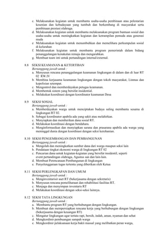 c. Melaksanakan kegiatan untuk membantu usaha-usaha pembinaan atau pelestarian
kesenian dan kebudayaan yang tumbuh dan berkembang di masyarakat serta
pembinaan prestasi olahraga.
d. Melaksanakan kegiatan untuk membantu melaksanakan program bantuan sosial dan
usaha-usaha untuk meningkatkan kegiatan dan ketrampilan pemuda atau generasi
muda
e Melaksanakan kegiatan untuk menumbuhkan dan memelihara perkumpulan sosial
di kelurahan
f. Melaksanakan kegiatan untuk membantu program pemerintah dalam bidang
penanggulangan kenakalan remaja dan mengarahkan.
g. Membuat team inti untuk pertandingan internal/external.
8.8 SEKSI KEAMANAN & KETERTIBAN
Bertanggung jawab untuk :
a. Menyusun rencana penanggulangan keamanan lingkungan di dalam dan di luar RT
02 RW.IV
b. Membina kerjasama keamanan lingkungan dengan tokoh masyarakat, Linmas dan
kepolisian setempat.
c. Mengontrol dan memberdayakan petugas keamanan.
d. Membentuk sistem yang bersifat insidential.
e. Melakukan koordinasi dengan koordinator keamanan Desa
8.9 SEKSI SOSIAL
Bertanggung jawab untuk :
a. Memberdayakan warga untuk menciptakan budaya saling membantu sesama di
lingkungan RT 02.
b. Sebagai koordinator apabila ada yang sakit atau melahirkan.
c. Menyiapkan dan memberikan dana sosial RT.
d. Melakukan koordinasi dengan bendahara.
e. Menginformasikan dan menyiapkan sarana dan prasarana apabila ada warga yang
meninggal dunia dengan koordinasi dengan seksi kerohanian.
8.10 SEKSI PENGEMBANGAN DAN PEMBANGUNAN
Bertanggung jawab untuk :
a. Mengolah dan meningkatkan sumber dana dari warga maupun seksi lain
b. Pendataan tingkat ekonomi warga di lingkungan RT 02
c. Pencarian dana untuk kegiatan-kegiatan yang bersifat insidentil, seperti
event pertandingan olahraga, Agustus san dan lain-lain.
d. Membuat Perencanaan Pembangunan di lingkungan
e. Penyelenggaraan tugas tertentu yang diberikan oleh Ketua
8.11 SEKSI PERLENGKAPAN DAN UMUM
Bertanggung jawab untuk :
a. Menginventarisir aset RT (bekerjasama dengan sekretaris)
b. Menyusun rencana pemeliharaan dan rehabilitasi fasilitas RT.
c. Menjaga dan menyimpan inventaris RT
d. Melakukan koordinasi dengan seksi-seksi lainnya.
8.12 SEKSI TATA LINGKUNGAN
Bertanggung jawab untuk :
a. Membantu program RT yang berhubungan dengan lingkungan.
b. Membuat dan mempersiapkan rencana kerja yang berhubungan dengan lingkungan
(bekerjasama dengan keuangan RT)
c. Mengatur lingkungan agar tertata rapi, bersih, indah, aman, nyaman dan sehat
d. Mengkordinir pembuangan sampah warga
e. Mengkordinir pelaksanaan kerja bakti massal yang melibatkan peran warga,
 