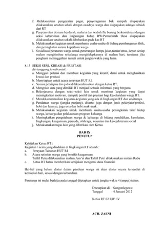 f. Melaksanakan pengecatan pagar, penyeragaman bak sampah diupayakan
dilaksanakan setahun sekali dengan swadaya warga dan diupayakan adanya subsidi
dari RT
g. Penyemrotan demam berdarah, malaria dan wabah flu burung berkoordinasi dengan
seksi kebersihan dan lingkungan hidup RW/Pemerintah Desa diupayakan
dilaksanakan setahun sekali dibebankan pada kas RT
h. Melaksanakan kegiatan untuk membantu usaha-usaha di bidang pembangunan fisik,
dan peningkatan sarana keperluan warga
i. Sosialisasi peraturan warga untuk penerangan lampu jalan,taman/teras, depan setiap
malam menghimbau sebaiknya menghidupkannya di malam hari, terutama jika
penghuni meninggalkan rumah untuk jangka waktu yang lama.
8.13 SEKSI SENI, KREASI & PRESTASI
Bertanggung jawab untuk :
a. Menggali potensi dan membuat kegiatan yang kreatif, demi untuk menghasilkan
kreasi dan prestasi
b. Menyiapkan untuk acara perayaan HUT RI.
c. Semua persiapan dan jadwal dikoordinasikan dengan ketua RT.
d. Mengolah data yang dimiliki RT menjadi sebuah informasi yang berguna.
e. Bekerjasama dengan seksi–seksi lain untuk membuat kegiatan yang dapat
meningkatkan motivasi, dampak positif dan prestasi bagi keseluruhan warga RT.
f. Mendokumentasikan kegiatan-kegiatan yang ada di lingkungan RT dan sekitarnya.
g. Pendataan warga (jangka panjang), disertai juga dengan jenis pekerjaan/profesi,
hobi dan lainnya, juga usia dan hobi anak-anak.
h. Melaksanakan kegiatan untuk membantu usaha-usaha peningkatan taraf hidup
warga, keluarga dan pelaksanaan program keluarga
i. Meningkatkan pengetahuan warga & keluarga di bidang pendidikan, kesehatan,
lingkungan, keagamaan, pemuda, olahraga, kesenian dan kesejahteraan social
j. Melaksanakan tugas lain yang diberikan oleh Ketua
BAB IX
PENUTUP
Kebijakan Ketua RT :
Kegiatan / acara yang diadakan di lingkungan RT adalah :
a. Perayaan Tahunan HUT RI
b. Acara rutinitas warga yang bersifat keagamaan
Tahlil Putra dilaksanakan malam Jum’at dan Tahlil Putri dilaksanakan malam Rabu
c. Ketua RT harus memberikan kebijakan mengenai dana financial
Hal-hal yang belum diatur dalam panduan warga ini akan diatur secara tersendiri di
kemudian hari, sesuai dengan kebutuhan.
Peraturan ini mulai berlaku pada tanggal ditetapkan untuk jangka waktu 4 (empat) tahun.
Ditetapkan di : Sungonlegowo
Tanggal : 4 Januari 2012
Ketua RT.02 RW. IV
ACH. ZAENI
 