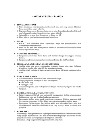 ANGGARAN RUMAH TANGGA
1. BIAYA ADMINITRASI
a. Biaya pengurusan surat pengantar, surat domisili atau surat yang lainnya dikenakan
biaya administrasi secara sukarela.
b. Bagi yang bukan warga dan yang bukan warga tetap dimasukkan ke dalam KK salah
satu keluarga dikenakan biaya administrasi secara sukarela
c. Seluruh biaya tersebut akan dimasukkan ke dalam kas RT.
d. Biaya lainnya yang berhubungan dengan Administrasi
2. KAS RT
a. Kas RT akan digunakan untuk kepentingan warga dan penggunaannya akan
dilaporkan pada rapat tahunan.
b. Besar kas RT pada awal kepengurusan ditentukan dan akan dievaluasi setiap tahun
melalui rapat seluruh warga.
3. MENGURUS ADMINITRASI
a. Pengurusan administrasi harus diurus oleh kepala keluarga atau anggota keluarga
lainnya.
b. Pengurusan administrasi dianjurkan membawa identitas diri (KTP dan KK)
4. PERAYAAN, HAJATAN DAN ACARA KELUARGA
a. Apabila salah satu warga mengadakan perayaan, hajatan atau acara keluarga,
diwajibkan memberitahu ketua RT dan tetangga sekitarnya.
b. Apabila terjadi keributan di dalam acara tersebut, ketua RT berhak memberhentikan
acara.
5. DANA SOSIAL WARGA
a. Alokasi dana sosial dibicarakan lewat musyawarah warga
b. Warga yang berhak mendapatkan dana sosial apabila :
 Sakit Rawat Inap
 Meninggal Dunia
c. Alokasi dana point a. dan. b. Diaplikasikan dengan persetujuan pengurus dan bersifat
kebijakan.
6. FASILITAS SOSIAL DAN FASILITAS UMUM
a. Setiap warga memiliki hak yang sama untuk menggunakan fasilitas umum maupun
fasilitas sosial yang ada di dalam lingkungan kampung
b. Penggunaan fasilitas umum untuk kepentingan perorangan diijinkan sepanjang tidak
bertentangan norma yang berlaku dalam masyarakat dan tidak merugikan warga.
c. Penggunaan fasilitas umum dan fasilitas sosial akan dikenakan biaya yang akan
digunakan untuk memelihara fasilitas tersebut yang besarnya sesuai ketentuan rapat
pengurus.
7. KERJA BAKTI
Dalam rangka menjaga kebersihan lingkungan dan menumbuhkan kebersamaan diantara
warga dengan melaksanakan kerja bakti membersihkan lingkungan dan seluruh fasiltas
yang tersedia sesuai jadwal yang akan disampaikan kemudian.
Diharapkan setiap warga membawa peralatan untuk kerja bakti
 