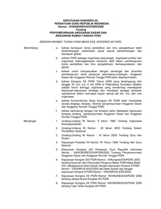 KEPUTUSAN KONGRES XX
PERSATUAN GURU REPUBLIK INDONESIA
Nomor : IV/KONGRES/XX/PGRI/2008
Tentang
PENYEMPURNAAN ANGGARAN DASAR DAN
ANGGARAN RUMAH TANGGA PGRI
DENGAN RAHMAT TUHAN YANG MAHA ESA, KONGRES XX PGRI;
Menimbang : a. bahwa kemajuan dunia pendidikan dan ilmu pengetahuan telah
berkembangan sedemikian pesat sesuai perkembangan dan
kemajuan global;
b. bahwa PGRI sebagai organisasi perjuangan, organisasi profesi dan
organisasi ketenagakerjaan berperan aktif dalam pembangunan
dunia pendidikan dan ilmu pengetahuan, kemasyarakatan, dan
global;
c. bahwa untuk menyesuaikan dengan semangat dan dinamika
pembangunan serta peraturan perundang-undangan, Anggaran
Dasar dan Anggaran Rumah Tangga PGR perlu disempurnakan;
d. bahwa Kongres XX PGRI Tahun 2008 yang berlangsung dari
tanggal 30 Juni s.d. 4 Juli 2008 di Palembang Sumatera Selatan
adalah forum tertinggi organisasi yang berwenang menetapkan
keputusan-keputusan strategis dan mendasar sebagai landasan
operasional dalam mencapai tujuan sesuai jati diri, visi, dan misi
organisasi;
e. bahwa Komisi-Komisi Kerja Kongres XX PGRI telah membahas
secara lengkap, terpadu, visioner penyempurnaan Anggaran Dasar
dan Anggaran Rumah Tangga PGRI
f. bahwa berhubung dengan hal tersebut perlu ditetapkan keputusan
kongres tentang penyempurnaan Anggaran Dasar dan Anggaran
Rumah Tangga PGRI.
Mengingat : 1. Undang-undang RI Nomor: 8 tahun 1985 Tentang Organisasi
Kemasyarakatan.
2. Undang-Undang RI Nomor : 20 tahun 2003 Tentang Sistem
Pendidikan Nasional.
3. Undang-Undang RI Nomor : 14 tahun 2005 Tentang Guru dan
Dosen.
4. Keputusan Presiden RI Nomor 78 Tahun 1994 Tentang Hari Guru
Nasinal.
5. Keputusan Kongres XIX Persatuan Guru Republik Indonesia
Nomor : VII/KONGRES/XIX/PGRI/2003 Tentang Penyempurnaan
Anggaran Dasar dan Anggaran Rumah Tangga PGRI.
6. Keputusan Kongres XIX PGRI Nomor : IX/Kongres/XIX/PGRI/ 2003
tentang Susunan dan Personalia Pengurus Besar PGRI Masa Bakti
XIX, sebagaimana telah diubah dengan keputusan Konpus II PGRI
Nomor : V/KONPUS-II/XX/2005 dan telah diubah lagi dengan
keputusan Konpus II PGRI Nomor : VI/KONPUS-II/XX/2005.
7. Keputusan Kongres XX PGRI Nomor: I/KONGRES/XX/PGRI/ 2008
tentang Jadwal Acara Kongres XX PGRI.
8. Keputusan Kongres XX PGRI Nomor: II/KONGRES/XX/PGRI/ 2008
tentang Tata Tertib Kongres XX PGRI.
 