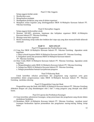 Pasal 21 Hak Anggota
        Setiap anggota berhak untuk:
   1.   Memberikan suara
   2.   Mengeluarkan pendapat
   3.   Mendapatkan perlakuan yang sama di dalam organisasi
   4.   Mengikuti semua kegiatan yang diselenggarakan DKM Al-Muhajirin Kawasan Industri PT.
        Nikomas Gemilang

                                  Pasal 22 Kewajiban Anggota
      Setiap anggota berkewajiban untuk:
   1. Mentaati AD/ART, peraturan, keputusan dan kebijakan organisasi DKM Al-Muhajirin
      Kawasan Industri PT. Nikomas Gemilang
   2. Menjaga nama baik organisasi
   3. Berani menentang setiap usaha dan tindakan dari siapa saja yang akan memecah belah ukhuwah
      islamiyah

                                     BAB VI       KEUANGAN
                            Pasal 23 Penggunaan dan Pendistribusian uang
   (1) Uang Kas DKM Al-Muhajirin Kawasan Industri PT. Nikomas Gemilang digunakan untuk
       keperluan
       a. Biaya seluruh kegiatan DKM Al-Muhajirin Kawasan Industri PT. Nikomas Gemilang
       b. Pengadaan sarana dan prasarana DKM Al-Muhajirin Kawasan Industri
       PT. Nikomas Gemilang
   (2) Dana Usaha DKM Al-Muhajirin Kawasan Industri PT. Nikomas Gemilang digunakan untuk
       keperluan
       a. Mengembangkan usaha DKM Al-Muhajirin Kawasan Industri PT. Nikomas Gemilang
       b. Sebagai kas DKM Al-Muhajirin Kawasan Industri PT. Nikomas Gemilang
       c. Sebagai penambahan bantuan kesejahteraan pengurus

                                   Pasal 24 Rekening Bank
      Untuk ketertiban sirkulasi penerimaan dan pengeluaran uang organisasi serta guna
memudahkan dalam pengawasannya maka DKM Al-Muhajirin Kawasan Industri PT. Nikomas
Gemilang membuka rekening

                              Pasal 25 Pengambilan Uang dari Bank
       Pengambilan uang dari bank oleh DKM Al-Muhajirin Kawasan Industri PT. Nikomas Gemilang
dilakukan dengan cek yang ditandatangani oleh 2 dari 3 orang pengurus yang ditunjuk atau diberi
kuasa.

                           Pasal 26 Laporan dan Pembukuan Keuangan
   (1) Guna ketertiban administrasi keuangan, setiap penerimaan dan pengeluaran uang dicatat dalam
       pembukuan bendahara
   (2) Bendahara DKM Al-Muhajirin Kawasan Industri PT. Nikomas Gemilang membuat jurnal
       keuangan berdasarkan laporan pemasukkan dan pengeluaran masing-masing bidang setiap
       bulan
                                                                                                 12
 