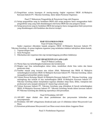 (3) Pengelolaan system keuangan di masing-masing tingkat organisasi DKM Al-Muhajirin
       Kawasan Industri PT. Nikomas Gemilang diatur dalam Peraturan Organisasi.

                Pasal 27 Mekanisme Pengambilan & Penyetoran Uang oleh Pengurus
   (1) Setiap pengambilan uang ke bendahara DKM oleh setiap pengurus harus menggunakan bukti
       pengambilan uang yang telah ditandatangani oleh ketua DKM dan atau pengurus harian
   (2) Setiap penyetoran uang ke bendahara DKM dari pengurus harus menggunakan bukti penyetoran
       yang ditandatangani oleh bendahara dan disertai stempel




                                   BAB VII SANKSI-SANKSI
                                    Pasal 28 Sanksi Organisasi
      Sanksi organisasi dikenakan kepada pengurus DKM Al-Muhajirin Kawasan Industri PT.
Nikomas Gemilang di semua tingkatan organisasi yang melakukan tindakan indisipliner dalam bentuk;
   1. Teguran dengan lisan
   2. Surat Peringatan
   3. Dikeluarkan dari organisasi dan siap mempertanggung jawabkan tindakanya

                                 BAB VIII KETENTUAN LAIN-LAIN
                                        Pasal 29 Makna Lambang
   (1)   Warna hijau tua melambangkan kedamaian dan kemakmuran
   (2)   Bingkai segi lima melambangkan rukun islam, mendirikan sholat lima waktu dan ikatan
         pemersatu umat
   (3)   Gambar masjid yang tersusun atas tulisan Allah, Muhammad dan DKM Al Muhajirin
         melambangkan komitmen DKM Al-Muhajirin Kawasan Industri PT. Nikomas Gemilang dalam
         menegakkan kalimatillah melalui masjid
   (4)   Tulisan Dewan Keluarga Masjid Al-Muhajirin Kawasan Industri PT. Nikomas Gemilang yang
         melengkung dan terletak di atas melambangkan DKM Al-Muhajirin Kawasan Industri PT.
         Nikomas Gemilang dalam menjalankan tugasnya dilandasi sikap ihsan, ikhlas, transparan dan
         professional serta menjadi rahmatan lil ‘alamin bagi seluruh umat
   (5)   Tulisan Kawasan Industri PT. Nikomas Gemilang yang diletakkan di bawah melambangkan
         DKM Al-Muhajirin Kawasan Industri PT. Nikomas Gemilang berada dalam kawasan industri
         PT Nikomas Gemilang dan didukung sepenuhnya oleh perusahaan.

                                 Pasal 30 Perubahan AD/ART
   (1) AD/ART dapat diubah atas dasar pembaharuan dan penyesuaian kebutuhan atau
       penyempurnaan
   (2) Perubahan AD/ART sebagaimana dimaksud pada ayat (1) dilakukan dalam Musyawarah Luar
       Biasa
   (3) Ketentuan pelaksanaan Musyawarah Luar Biasa sesuai aturan dalam Anggaran Dasar

                                  Pasal 31 Pembubaran Organisasi
                                                                                               13
 