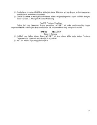 (1) Pembubaran organisasi DKM Al Muhajirin dapat dilakukan seiring dengan berhentinya proses
       produksi atau penutupan perusahaan
   (2) Dalam hal DKM Al Muhajirin dibubarkan, maka kekayaan organisasi secara otomatis menjadi
       milik Yayasan Al-Muhajirin Nikomas Gemilang

                                 Pasal 32 Peraturan Peralihan
       Dalam hal yang berkaitan dengan perubahan AD/ART ini maka masing-masing tingkat
organisasi DKM Al-Muhajirin Kawasan Industri PT. Nikomas Gemilang menyesuaikan diri

                                     BAB IX          PENUTUP
                                           Pasal 33 Penutup
   (1) Hal-hal yang belum diatur dalam AD/ART ini akan diatur lebih lanjut dalam Peraturan
       Organisasi dan keputusan serta kebijakan organisasi
   (2) ART ini berlaku sejak tanggal ditetapkan




                                                                                            14
 