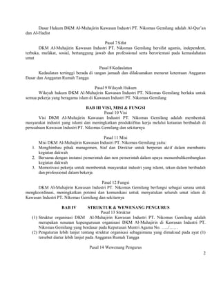 Dasar Hukum DKM Al-Muhajirin Kawasan Industri PT. Nikomas Gemilang adalah Al-Qur’an
dan Al-Hadist

                                           Pasal 7 Sifat
       DKM Al-Muhajirin Kawasan Industri PT. Nikomas Gemilang bersifat agamis, independent,
terbuka, mufakat, sosial, bertanggung jawab dan professional serta berorientasi pada kemaslahatan
umat

                                         Pasal 8 Kedaulatan
       Kedaulatan tertinggi berada di tangan jamaah dan dilaksanakan menurut ketentuan Anggaran
Dasar dan Anggaran Rumah Tangga

                                     Pasal 9 Wilayah Hukum
      Wilayah hukum DKM Al-Muhajirin Kawasan Industri PT. Nikomas Gemilang berlaku untuk
semua pekerja yang beragama islam di Kawasan Industri PT. Nikomas Gemilang

                                 BAB III VISI, MISI & FUNGSI
                                          Pasal 10 Visi
       Visi DKM Al-Muhajirin Kawasan Industri PT. Nikomas Gemilang adalah membentuk
masyarakat industri yang islami dan meningkatkan produktifitas kerja melalui ketaatan beribadah di
perusahaan Kawasan Industri PT. Nikomas Gemilang dan sekitarnya

                                         Pasal 11 Misi
      Misi DKM Al-Muhajirin Kawasan Industri PT. Nikomas Gemilang yaitu:
   1. Menghimbau pihak managemen, Staf dan Direktur untuk berperan aktif dalam membantu
      kegiatan dakwah
   2. Bersama dengan instansi pemerintah dan non pemerintah dalam upaya menumbuhkembangkan
      kegiatan dakwah
   3. Memotivasi pekerja untuk membentuk masyarakat industri yang islami, tekun dalam beribadah
      dan professional dalam bekerja

                                       Pasal 12 Fungsi
      DKM Al-Muhajirin Kawasan Industri PT. Nikomas Gemilang berfungsi sebagai sarana untuk
mengkoordinasi, meningkatkan potensi dan komunikasi untuk menyatukan seluruh umat islam di
Kawasan Industri PT. Nikomas Gemilang dan sekitarnya

                   BAB IV            STRUKTUR & WEWENANG PENGURUS
                                           Pasal 13 Struktur
   (1) Struktur organisasi DKM Al-Muhajirin Kawasan Industri PT. Nikomas Gemilang adalah
       merupakan susunan kepengurusan organisasi DKM Al-Muhajirin di Kawasan Industri PT.
       Nikomas Gemilang yang berdasar pada Keputusan Mentri Agama No. …../……
   (2) Pengaturan lebih lanjut tentang struktur organisasi sebagaimana yang dimaksud pada ayat (1)
       tersebut diatur lebih lanjut pada Anggaran Rumah Tangga

                                  Pasal 14 Wewenang Pengurus
                                                                                                2
 