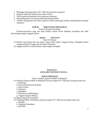 1.   Melanggar ketentuan dalam AD / ART atau peraturan organisasi
   2.   Pengurus tidak aktif dalam kurun waktu 6 bulan
   3.   Tidak mentaati kesepakatan atau keputusan organisasi
   4.   Menyalahgunakan wewenang untuk kepentingan pribadi
   5.   Terbukti mengunakan hak milik organisasi untuk kepentingan pribadi mengakibatkan kerugian
        organisasi

                           BAB IX        PERATURAN PERALIHAN
                                   Pasal 33 Peraturan Peralihan
        Peraturan-peraturan yang ada tetap berlaku selama belum diadakan perubahan dan tidak
bertentangan dengan Anggaran Dasar.

                                     BAB X         PENUTUP
                                         Pasal 34 Penutup
   (1) Hal-hal yang belum dan atau belum cukup diatur dalam Anggaran Dasar, ditetapkan dalam
       Anggaran Rumah Tangga atau Peraturan Organisasi
   (2) Anggaran Dasar ini mulai berlaku sejak tanggal ditetapkan




                                         BAGIAN II
                                    ANGGARAN RUMAH TANGGA

                                        BAB I STRUKTUR
                           Pasal 1 Struktur organisasi DKM Al-Muhajirin
   (1) Susunan Pengurus DKM Al-Muhajirin Kawasan Industri PT. Nikomas Gemilang terdiri atas:
       a. Pelindung
       b. Dewan Kehormatan dan Pakar
       c. Ketua Umum
       d. Sekretaris
       e. Bendahara
       f. Wakil Ketua DKM Bidang
       g. Anggota-anggota Bidang
   (2) Bagan Organisasi (terlampir)
   (3) Pelindung DKM Al-Muhajirin Kawasan Industri PT. Nikomas Gemilang terdiri atas:
       a. Muspika
       b. Pimpinan Perusahaan
       c. PSP-SPN
                                                                                               5
 