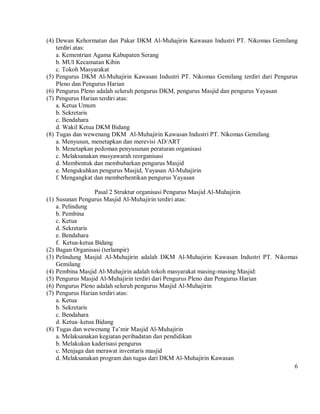 (4) Dewan Kehormatan dan Pakar DKM Al-Muhajirin Kawasan Industri PT. Nikomas Gemilang
    terdiri atas:
    a. Kementrian Agama Kabupaten Serang
    b. MUI Kecamatan Kibin
    c. Tokoh Masyarakat
(5) Pengurus DKM Al-Muhajirin Kawasan Industri PT. Nikomas Gemilang terdiri dari Pengurus
    Pleno dan Pengurus Harian
(6) Pengurus Pleno adalah seluruh pengurus DKM, pengurus Masjid dan pengurus Yayasan
(7) Pengurus Harian terdiri atas:
    a. Ketua Umum
    b. Sekretaris
    c. Bendahara
    d. Wakil Ketua DKM Bidang
(8) Tugas dan wewenang DKM Al-Muhajirin Kawasan Industri PT. Nikomas Gemilang
    a. Menyusun, menetapkan dan merevisi AD/ART
    b. Menetapkan pedoman penyusunan peraturan organisasi
    c. Melaksanakan musyawarah reorganisasi
    d. Membentuk dan membubarkan pengurus Masjid
    e. Mengukuhkan pengurus Masjid, Yayasan Al-Muhajirin
    f. Mengangkat dan memberhentikan pengurus Yayasan

                     Pasal 2 Struktur organisasi Pengurus Masjid Al-Muhajirin
(1)   Susunan Pengurus Masjid Al-Muhajirin terdiri atas:
      a. Pelindung
      b. Pembina
      c. Ketua
      d. Sekretaris
      e. Bendahara
      f. Ketua-ketua Bidang
(2)   Bagan Organisasi (terlampir)
(3)   Pelindung Masjid Al-Muhajirin adalah DKM Al-Muhajirin Kawasan Industri PT. Nikomas
      Gemilang
(4)   Pembina Masjid Al-Muhajirin adalah tokoh masyarakat masing-masing Masjid:
(5)   Pengurus Masjid Al-Muhajirin terdiri dari Pengurus Pleno dan Pengurus Harian
(6)   Pengurus Pleno adalah seluruh pengurus Masjid Al-Muhajirin
(7)   Pengurus Harian terdiri atas:
      a. Ketua
      b. Sekretaris
      c. Bendahara
      d. Ketua–ketua Bidang
(8)   Tugas dan wewenang Ta’mir Masjid Al-Muhajirin
      a. Melaksanakan kegiatan peribadatan dan pendidikan
      b. Melakukan kaderisasi pengurus
      c. Menjaga dan merawat inventaris masjid
      d. Melaksanakan program dan tugas dari DKM Al-Muhajirin Kawasan
                                                                                       6
 