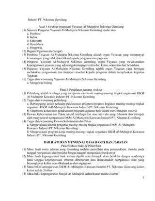 Industri PT. Nikomas Gemilang

              Pasal 3 Struktur organisasi Yayasan Al-Muhajirin Nikomas Gemilang
(1) Susunan Pengurus Yayasan Al-Muhajirin Nikomas Gemilang terdiri atas
    a. Pembina
    b. Ketua
    c. Sekretaris
    d. Bendahara
    e. Pengawas
(2) Bagan Organisasi (terlampir)
(3) Pembina Yayasan Al-Muhajirin Nikomas Gemilang adalah organ Yayasan yang mempunyai
    kewenangan yang tidak diserahkan kepada pengurus atau pegawas
(4) Pengurus Yayasan Al-Muhajirin Nikomas Gemilang organ Yayasan yang melaksanakan
    kepengurusan yayasan yang sekurang-kurangnya terdiri dari ketua, sekretaris dan bendahara
(5) Pegawas Yayasan Al-Muhajirin Nikomas Gemilang adalah organ Yayasan yang bertugas
    melakukan pengawasan dan memberi nasehat kepada pengurus dalam menjalankan kegiatan
    Yayasan
(6) Tugas dan wewenang Yayasan Al-Muhajirin Nikomas Gemilang
    a. Mengelola bidang

                              Pasal 4 Penjelasan tentang struktur
(1) Pelindung adalah lembaga yang menjamin eksistensi masing-masing tingkat organisasi DKM
    Al-Muhajirin Kawasan Industri PT. Nikomas Gemilang
(2) Tugas dan wewenang pelindung:
    a. Bertanggung jawab terhadap pelaksanaan program-program kegiatan masing-masing tingkat
    organisasi DKM AAl-Muhajirin Kawasan Industri PT. Nikomas Gemilang
    b. Membantu kelancaran pelaksanaan program kegiatan baik secara moril maupun materiil
(3) Dewan Kehormatan dan Pakar adalah lembaga dan atau individu yang dibentuk dan ditunjuk
    oleh musyawarah reorganisasi DKM Al-Muhajirin Kawasan Industri PT. Nikomas Gemilang
(4) Tugas dan wewenang Dewan Kehormatan dan Pakar
    a. Mengevaluasi kinerja pengurus masing-masing tingkat organisasi DKM Al-Muhajirin
    Kawasan Industri PT. Nikomas Gemilang
    b. Mengevaluasi program kerja masing-masing tingkat organisasi DKM Al-Muhajirin Kawasan
    Industri PT. Nikomas Gemilang

                   BAB II ATURAN MENGENAI MASA BAKTI DAN JABATAN
                                  Pasal 5 Masa Bakti & Pelantikan
(1)   Masa bakti suatu jabatan yang disandang melalui pemilihan atau penunjukkan, dimulai pada
      tanggal reorganisasi dan berakhir hingga tanggal reorganisasi berikutnya
(2)   Masa bakti kepengurusan baik karena dipilih atau ditunjuk akan berakhir dengan sendirinya
      pada tanggal kepengurusan tersebut dibubarkan atau dilaksanakan reorganisasi atau yang
      bersangkutan keluar atau dikeluarkan dari organisasi
(3)   Masa bakti kepengurusan DKM Al-Muhajirin Kawasan Industri PT. Nikomas Gemilang dalam
      kurun waktu 3 tahun
(4)   Masa bakti kepengurusan Masjid Al-Muhajirin dalam kurun waktu 2 tahun
                                                                                              7
 