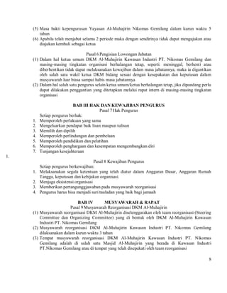 (5) Masa bakti kepengurusan Yayasan Al-Muhajirin Nikomas Gemilang dalam kurun waktu 5
         tahun
     (6) Apabila telah menjabat selama 2 periode maka dengan sendirinya tidak dapat mengajukan atau
         diajukan kembali sebagai ketua

                                   Pasal 6 Pengisian Lowongan Jabatan
     (1) Dalam hal ketua umum DKM Al-Muhajirin Kawasan Industri PT. Nikomas Gemilang dan
         masing-masing tingkatan organisasi berhalangan tetap, seperti: meninggal, berhenti atau
         diberhentikan tidak dapat melaksanakan kewajiban dalam masa jabatannya, maka ia digantikan
         oleh salah satu wakil ketua DKM bidang sesuai dengan kesepakatan dan keputusan dalam
         musyawarah luar biasa sampai habis masa jabatannya
     (2) Dalam hal salah satu pengurus selain ketua umum/ketua berhalangan tetap, jika dipandang perlu
         dapat dilakukan penggantian yang ditetapkan melalui rapat intern di masing-masing tingkatan
         organisasi

                            BAB III HAK DAN KEWAJIBAN PENGURUS
                                         Pasal 7 Hak Pengurus
          Setiap pengurus berhak:
     1.   Memperoleh perlakuan yang sama
     2.   Mengeluarkan pendapat baik lisan maupun tulisan
     3.   Memilih dan dipilih
     4.   Memperoleh perlindungan dan pembelaan
     5.   Memperoleh pendidikan dan pelatihan
     6.   Memperoleh penghargaan dan kesempatan mengembangkan diri
     7.   Tunjangan kesejahteraan
1.
                                        Pasal 8 Kewajiban Pengurus
          Setiap pengurus berkewajiban:
     1.   Melaksanakan segala ketentuan yang telah diatur dalam Anggaran Dasar, Anggaran Rumah
          Tangga, keputusan dan kebijakan organisasi.
     2.   Menjaga eksistensi organisasi
     3.   Memberikan pertangunggjawaban pada musyawarah reorganisasi
     4.   Pengurus harus bisa menjadi suri tauladan yang baik bagi jamaah

                              BAB IV       MUSYAWARAH & RAPAT
                          Pasal 9 Musyawarah Reorganisasi DKM Al-Muhajirin
     (1) Musyawarah reorganisasi DKM Al-Muhajirin diselenggarakan oleh team reorganisasi (Steering
         Committee dan Organizing Committee) yang di bentuk oleh DKM Al-Muhajirin Kawasan
         Industri PT. Nikomas Gemilang
     (2) Musyawarah reorganisasi DKM Al-Muhajirin Kawasan Industri PT. Nikomas Gemilang
         dilaksanakan dalam kurun waktu 3 tahun
     (3) Tempat musyawarah reorganisasi DKM Al-Muhajirin Kawasan Industri PT. Nikomas
         Gemilang adalah di salah satu Masjid Al-Muhajirin yang berada di Kawasan Industri
         PT.Nikomas Gemilang atau di tempat yang telah disepakati oleh team reorganisasi

                                                                                                    8
 