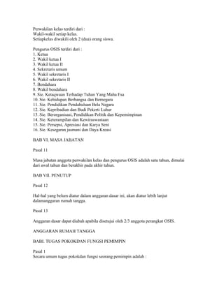 Perwakilan kelas terdiri dari :
Wakil-wakil setiap kelas.
Setiapkelas diwakili oleh 2 (dua) orang siswa.

Pengurus OSIS terdiri dari :
1. Ketua
2. Wakil ketua I
3. Wakil ketua II
4. Sekretaris umum
5. Wakil sekretaris I
6. Wakil sekretaris II
7. Bendahara
8. Wakil bendahara
9. Sie. Ketaqwaan Terhadap Tuhan Yang Maha Esa
10. Sie. Kehidupan Berbangsa dan Bernegara
11. Sie. Pendidikan Pendahuluan Bela Negara
12. Sie. Kepribadian dan Budi Pekerti Luhur
13. Sie. Berorganisasi, Pendidikan Politik dan Kepemimpinan
14. Sie. Keterampilan dan Kewiraswastaan
15. Sie. Persepsi, Apresiasi dan Karya Seni
16. Sie. Kesegaran jasmani dan Daya Kreasi

BAB VI. MASA JABATAN

Pasal 11

Masa jabatan anggota perwakilan kelas dan pengurus OSIS adalah satu tahun, dimulai
dari awal tahun dan berakhir pada akhir tahun.

BAB VII. PENUTUP

Pasal 12

Hal-hal yang belum diatur dalam anggaran dasar ini, akan diatur lebih lanjut
dalamanggaran rumah tangga.

Pasal 13

Anggaran dasar dapat diubah apabila disetujui oleh 2/3 anggota perangkat OSIS.

ANGGARAN RUMAH TANGGA

BABI. TUGAS POKOKDAN FUNGSI PEMIMPIN

Pasal 1
Secara umum tugas pokokdan fungsi seorang pemimpin adalah :
 