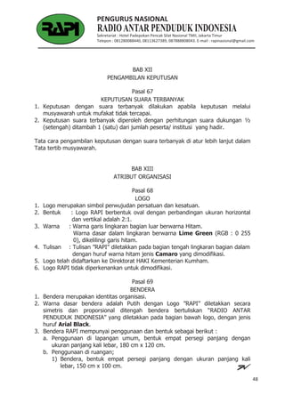 48
PENGURUS NASIONAL
Sekretariat : Hotel Padepokan Pencak Silat Nasional TMII, Jakarta Timur
Telepon : 081280088440, 08113627389, 087888808043. E-mail : rapinasional@gmail.com
BAB XII
PENGAMBILAN KEPUTUSAN
Pasal 67
KEPUTUSAN SUARA TERBANYAK
1. Keputusan dengan suara terbanyak dilakukan apabila keputusan melalui
musyawarah untuk mufakat tidak tercapai.
2. Keputusan suara terbanyak diperoleh dengan perhitungan suara dukungan ½
(setengah) ditambah 1 (satu) dari jumlah peserta/ institusi yang hadir.
Tata cara pengambilan keputusan dengan suara terbanyak di atur lebih lanjut dalam
Tata tertib musyawarah.
BAB XIII
ATRIBUT ORGANISASI
Pasal 68
LOGO
1. Logo merupakan simbol perwujudan persatuan dan kesatuan.
2. Bentuk : Logo RAPI berbentuk oval dengan perbandingan ukuran horizontal
dan vertikal adalah 2:1.
3. Warna : Warna garis lingkaran bagian luar berwarna Hitam.
Warna dasar dalam lingkaran berwarna Lime Green (RGB : 0 255
0), dikelilingi garis hitam.
4. Tulisan : Tulisan ”RAPI” diletakkan pada bagian tengah lingkaran bagian dalam
dengan huruf warna hitam jenis Camaro yang dimodifikasi.
5. Logo telah didaftarkan ke Direktorat HAKI Kementerian Kumham.
6. Logo RAPI tidak diperkenankan untuk dimodifikasi.
Pasal 69
BENDERA
1. Bendera merupakan identitas organisasi.
2. Warna dasar bendera adalah Putih dengan Logo ”RAPI” diletakkan secara
simetris dan proporsional ditengah bendera bertuliskan “RADIO ANTAR
PENDUDUK INDONESIA” yang diletakkan pada bagian bawah logo, dengan jenis
huruf Arial Black.
3. Bendera RAPI mempunyai penggunaan dan bentuk sebagai berikut :
a. Penggunaan di lapangan umum, bentuk empat persegi panjang dengan
ukuran panjang kali lebar, 180 cm x 120 cm.
b. Penggunaan di ruangan;
1) Bendera, bentuk empat persegi panjang dengan ukuran panjang kali
lebar, 150 cm x 100 cm.
 