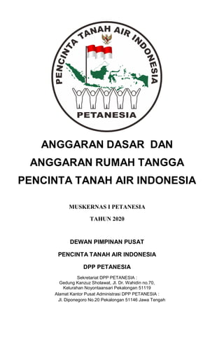 ANGGARAN DASAR DAN
ANGGARAN RUMAH TANGGA
PENCINTA TANAH AIR INDONESIA
MUSKERNAS I PETANESIA
TAHUN 2020
DEWAN PIMPINAN PUSAT
PENCINTA TANAH AIR INDONESIA
DPP PETANESIA
Sekretariat DPP PETANESIA :
Gedung Kanzuz Sholawat, Jl. Dr. Wahidin no.70,
Kelurahan Noyontaansari Pekalongan 51119
Alamat Kantor Pusat Administrasi DPP PETANESIA :
Jl. Diponegoro No.20 Pekalongan 51146 Jawa Tengah
 