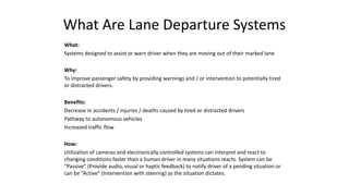 What Are Lane Departure Systems
What:
Systems designed to assist or warn driver when they are moving out of their marked lane
Why:
To improve passenger safety by providing warnings and / or intervention to potentially tired
or distracted drivers.
Benefits:
Decrease in accidents / injuries / deaths caused by tired or distracted drivers
Pathway to autonomous vehicles
Increased traffic flow
How:
Utilization of cameras and electronically controlled systems can interpret and react to
changing conditions faster than a human driver in many situations reacts. System can be
“Passive” (Provide audio, visual or haptic feedback) to notify driver of a pending situation or
can be “Active” (Intervention with steering) as the situation dictates.
 
