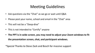 Meeting Guidelines
• Ask questions via the “Chat” as we go or wait until Q&A
• Please post your name, school and email in the “Chat” area
• This will not be a “Deep-dive”
• This is not intended to “Certify” anyone
• The PPT is in wide screen, you may need to adjust your Zoom windows to fit
the presentation screen, chat, and participant windows.
*Special Thanks to Steve Zack and Bosch for massive support
 