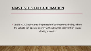ADAS LEVEL 5: FULL AUTOMATION
• Level 5 ADAS represents the pinnacle of autonomous driving, where
the vehicle can operate entirely without human intervention in any
driving scenario.
 