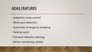 ADAS FEATURES
• Adaptive cruise control
• Blind spot detection
• Automatic Emergency breaking
• Parking assist
• Forward collusion warning
• Driver monitering system
 