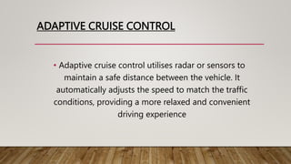 ADAPTIVE CRUISE CONTROL
• Adaptive cruise control utilises radar or sensors to
maintain a safe distance between the vehicle. It
automatically adjusts the speed to match the traffic
conditions, providing a more relaxed and convenient
driving experience
 