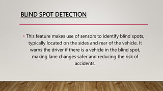 BLIND SPOT DETECTION
• This feature makes use of sensors to identify blind spots,
typically located on the sides and rear of the vehicle. It
warns the driver if there is a vehicle in the blind spot,
making lane changes safer and reducing the risk of
accidents.
 