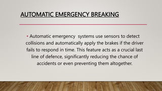 AUTOMATIC EMERGENCY BREAKING
• Automatic emergency systems use sensors to detect
collisions and automatically apply the brakes if the driver
fails to respond in time. This feature acts as a crucial last
line of defence, significantly reducing the chance of
accidents or even preventing them altogether.
 