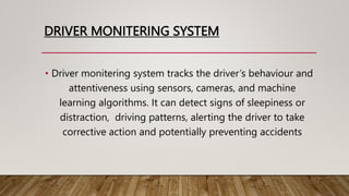 DRIVER MONITERING SYSTEM
• Driver monitering system tracks the driver’s behaviour and
attentiveness using sensors, cameras, and machine
learning algorithms. It can detect signs of sleepiness or
distraction, driving patterns, alerting the driver to take
corrective action and potentially preventing accidents
 