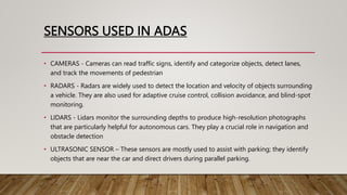 SENSORS USED IN ADAS
• CAMERAS - Cameras can read traffic signs, identify and categorize objects, detect lanes,
and track the movements of pedestrian
• RADARS - Radars are widely used to detect the location and velocity of objects surrounding
a vehicle. They are also used for adaptive cruise control, collision avoidance, and blind-spot
monitoring.
• LIDARS - Lidars monitor the surrounding depths to produce high-resolution photographs
that are particularly helpful for autonomous cars. They play a crucial role in navigation and
obstacle detection
• ULTRASONIC SENSOR – These sensors are mostly used to assist with parking; they identify
objects that are near the car and direct drivers during parallel parking.
 