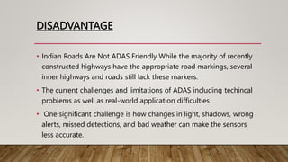 DISADVANTAGE
• Indian Roads Are Not ADAS Friendly While the majority of recently
constructed highways have the appropriate road markings, several
inner highways and roads still lack these markers.
• The current challenges and limitations of ADAS including techincal
problems as well as real-world application difficulties
• One significant challenge is how changes in light, shadows, wrong
alerts, missed detections, and bad weather can make the sensors
less accurate.
 