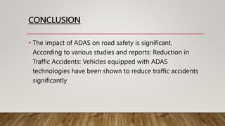 CONCLUSION
• The impact of ADAS on road safety is significant.
According to various studies and reports: Reduction in
Traffic Accidents: Vehicles equipped with ADAS
technologies have been shown to reduce traffic accidents
significantly
 