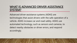 WHAT IS ADVANCED DRIVER ASSISTANCE
SYSTEM?
Advanced driver-assistance systems (ADAS) are
technologies that assist drivers with the safe operation of a
vehicle. ADAS increase car and road safety. ADAS use
automated technology, such as sensors and cameras, to
detect nearby obstacles or driver errors, and respond
accordingly.
 