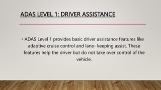 ADAS LEVEL 1: DRIVER ASSISTANCE
• ADAS Level 1 provides basic driver assistance features like
adaptive cruise control and lane- keeping assist. These
features help the driver but do not take over control of the
vehicle.
 