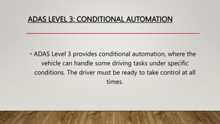 ADAS LEVEL 3: CONDITIONAL AUTOMATION
• ADAS Level 3 provides conditional automation, where the
vehicle can handle some driving tasks under specific
conditions. The driver must be ready to take control at all
times.
 