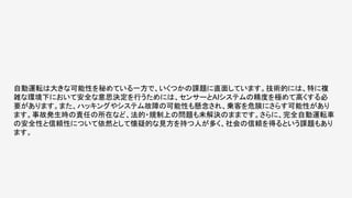 自動運転は大きな可能性を秘めている一方で、いくつかの課題に直面しています。技術的には、特に複
雑な環境下において安全な意思決定を行うためには、センサーとAIシステムの精度を極めて高くする必
要があります。また、ハッキングやシステム故障の可能性も懸念され、乗客を危険にさらす可能性があり
ます。事故発生時の責任の所在など、法的・規制上の問題も未解決のままです。さらに、完全自動運転車
の安全性と信頼性について依然として懐疑的な見方を持つ人が多く、社会の信頼を得るという課題もあり
ます。
 