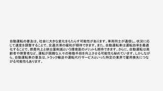 自動運転の普及は、社会に大きな変化をもたらす可能性があります。車両同士が通信し、状況に応
じて速度を調整することで、交通渋滞の緩和が期待できます。また、自動運転車は運転効率を最適
化することで、燃費向上と排出量削減という環境面のメリットも期待できます。さらに、自動運転は高
齢者や障害者など、運転が困難な人々の移動手段を向上させる可能性も秘めています。しかしなが
ら、自動運転車の普及は、トラック輸送や運転代行サービスといった特定の業界で雇用喪失につな
がる可能性もあります。
 