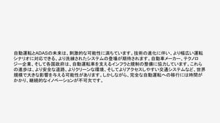 自動運転とADASの未来は、刺激的な可能性に満ちています。技術の進化に伴い、より幅広い運転
シナリオに対応できる、より洗練されたシステムの登場が期待されます。自動車メーカー、テクノロ
ジー企業、そして各国政府は、自動運転車を支えるインフラと規制の整備に協力しています。これら
の進歩は、より安全な道路、よりクリーンな環境、そしてよりアクセスしやすい交通システムなど、世界
規模で大きな影響を与える可能性があります。しかしながら、完全な自動運転への移行には時間が
かかり、継続的なイノベーションが不可欠です。
 
