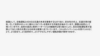 結論として、自動運転とADASは交通の未来を象徴するものであり、安全性の向上、交通渋滞の緩
和、そして世界中の人々に優れたモビリティを提供する可能性を秘めています。課題は依然として
残っていますが、技術の進歩と業界リーダーたちの継続的な取り組みにより、完全自動運転車が道
路上で当たり前の光景となる未来は確実に近づいています。これらのイノベーションを受け入れるこ
とで、より安全で、より効率的で、よりアクセスしやすい運転体験が期待できます。
 