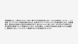 自動運転とは、人間の介入なしに走行・運行できる車両を指します。これらの車両は、センサー、人工
知能、そしてマッピング技術を組み合わせ、従来はドライバーが行っていた作業を実行します。自動運
転は、基本的な支援から完全な自律走行まで、様々なレベルに達しており、それぞれが人間の介入
の必要性の程度によって定義されています。その目標は、より安全で効率的な交通システムを構築
し、最終的にはヒューマンエラーに関連するリスクを低減することです。
 