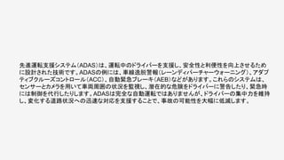 先進運転支援システム（ADAS）は、運転中のドライバーを支援し、安全性と利便性を向上させるため
に設計された技術です。ADASの例には、車線逸脱警報（レーンディパーチャーウォーニング）、アダプ
ティブクルーズコントロール（ACC）、自動緊急ブレーキ（AEB）などがあります。これらのシステムは、
センサーとカメラを用いて車両周囲の状況を監視し、潜在的な危険をドライバーに警告したり、緊急時
には制御を代行したりします。ADASは完全な自動運転ではありませんが、ドライバーの集中力を維持
し、変化する道路状況への迅速な対応を支援することで、事故の可能性を大幅に低減します。
 