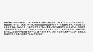 自動運転システムの基盤は、いくつかの重要な技術で構成されています。カメラ、LiDAR、レーダー、
超音波センサーといったセンサーは、車両の周囲の状況をリアルタイムで提供します。人工知能（AI）
と機械学習は、これらのデータ処理に不可欠であり、車両が動的な環境下でインテリジェントな判断を
下せるよう支援します。マッピングシステムと自己位置推定システムは、車両が道路上の正確な位置
を特定し、潜在的な障害物を予測することを可能にします。これらの技術が連携することで、自動運転
車は安全かつ効率的に運行することができます。
 