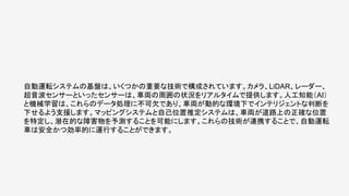 自動運転システムの基盤は、いくつかの重要な技術で構成されています。カメラ、LiDAR、レーダー、
超音波センサーといったセンサーは、車両の周囲の状況をリアルタイムで提供します。人工知能（AI）
と機械学習は、これらのデータ処理に不可欠であり、車両が動的な環境下でインテリジェントな判断を
下せるよう支援します。マッピングシステムと自己位置推定システムは、車両が道路上の正確な位置
を特定し、潜在的な障害物を予測することを可能にします。これらの技術が連携することで、自動運転
車は安全かつ効率的に運行することができます。
 