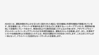 ADASには、運転体験を向上させるために設計された幅広い安全機能と利便性機能が搭載されていま
す。安全機能には、ドライバーが車線内を走行できるように支援するレーンキープアシストや、障害物を検
知して自動的にブレーキをかけ、事故を防止する衝突回避システムなどがあります。アダプティブクルー
ズコントロールやパーキングアシストなどの利便性機能は、運転のストレスを軽減します。また、渋滞時ア
シストや自動駐車などの高度なシステムは、特定の運転タスクを完全に代行します。これらのシステムが
一体となって、ドライバーに包括的なセーフティネットを提供します。
 